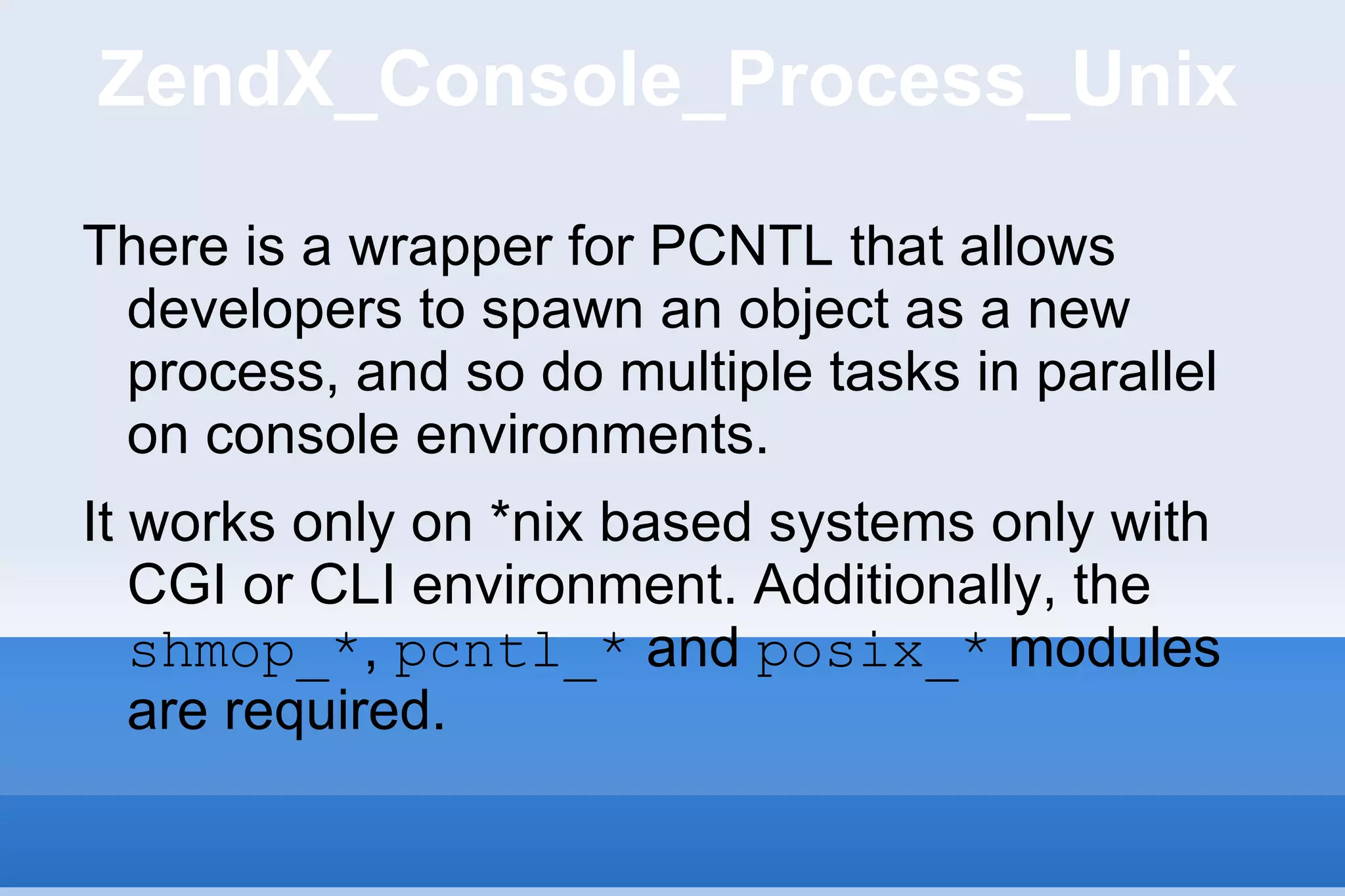 ZendX_Console_Process_Unix There is a wrapper for PCNTL that allows developers to spawn an object as a new process, and so do multiple tasks in parallel on console environments. It works only on *nix based systems only with CGI or CLI environment. Additionally, the  shmop_* ,  pcntl_*  and  posix_*  modules are required. 