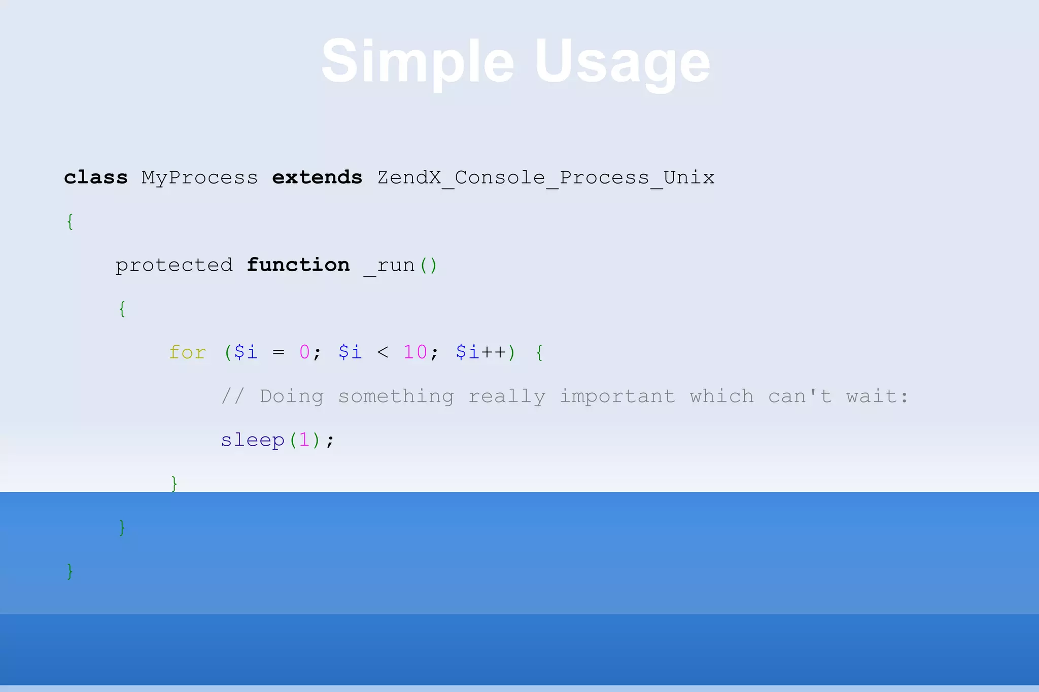 Simple Usage class  MyProcess  extends  ZendX_Console_Process_Unix { protected  function  _run () { for   ( $i  =  0 ;  $i  <  10 ;  $i ++ )   { // Doing something really important which can't wait: sleep ( 1 ) ; } } } 