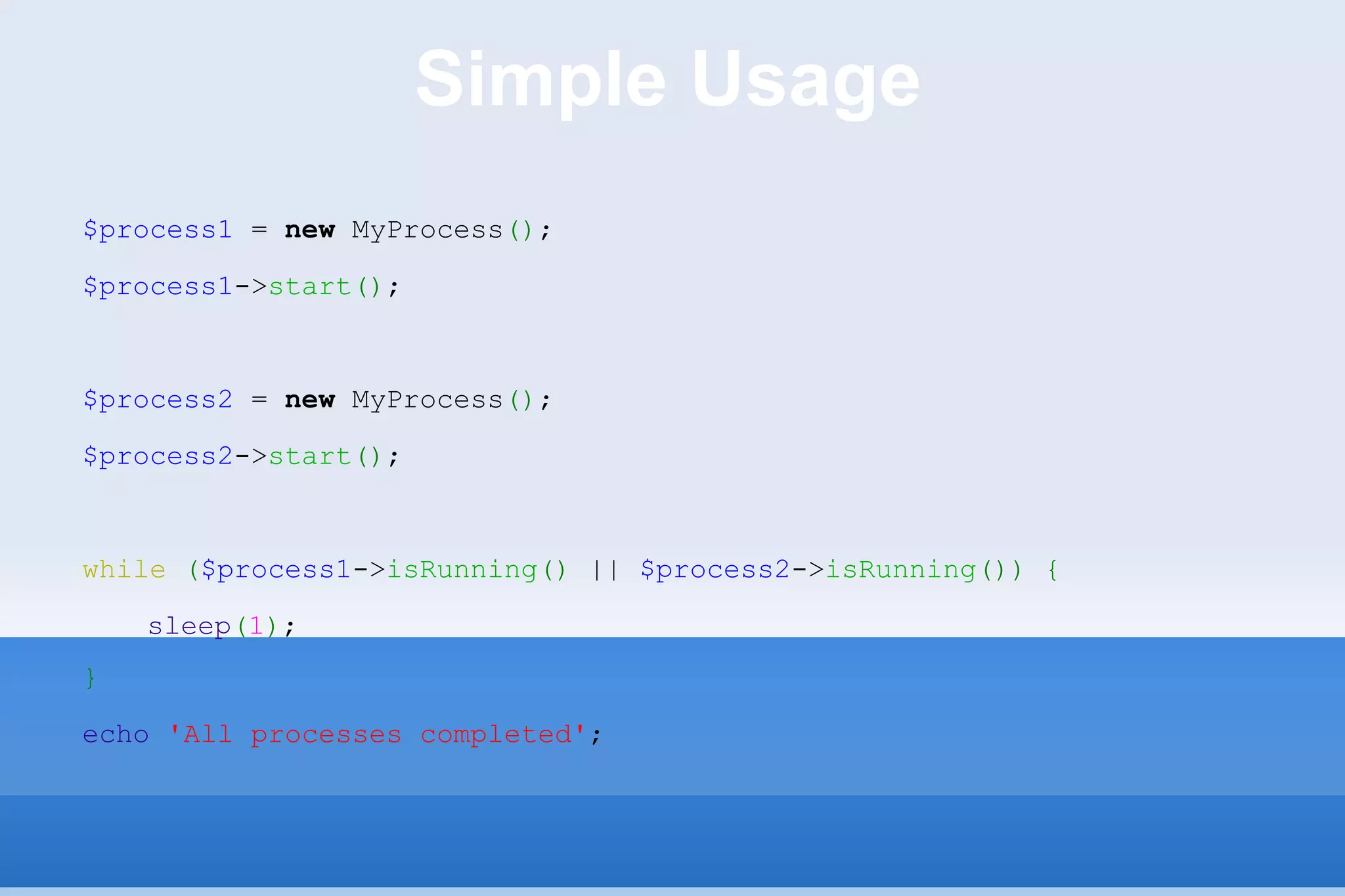 Simple Usage $process1  =  new  MyProcess () ; $process1 -> start () ; $process2  =  new  MyProcess () ; $process2 -> start () ; while   ( $process1 -> isRunning ()  ||  $process2 -> isRunning ())   { sleep ( 1 ) ; } echo   'All processes completed' ; 