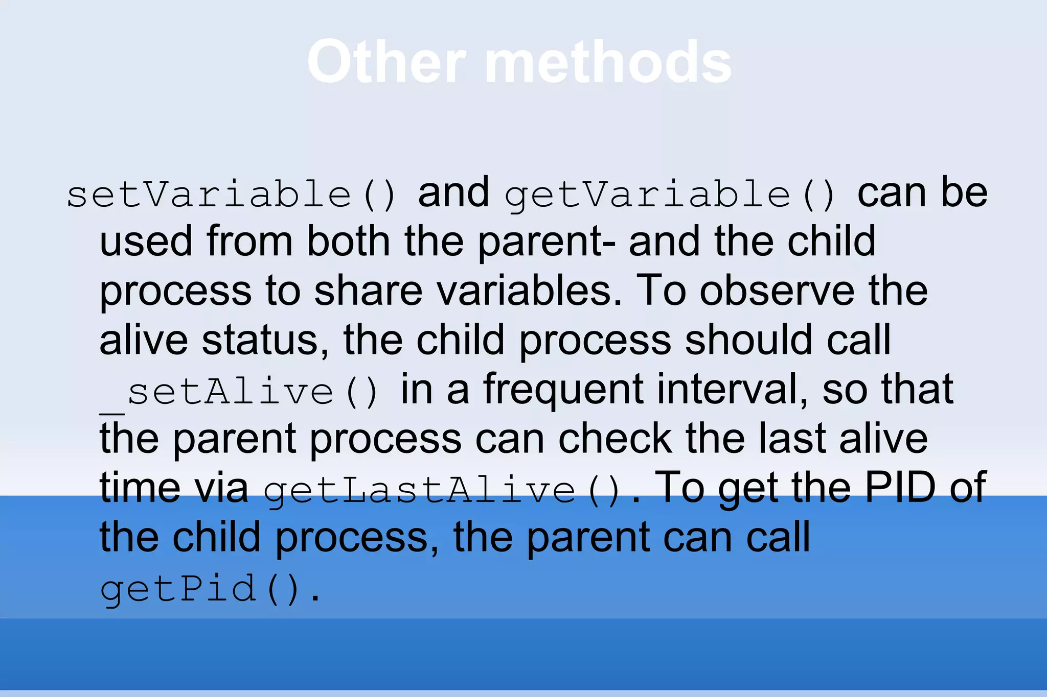 Other methods setVariable()  and  getVariable()  can be used from both the parent- and the child process to share variables. To observe the alive status, the child process should call  _setAlive()  in a frequent interval, so that the parent process can check the last alive time via  getLastAlive() . To get the PID of the child process, the parent can call  getPid() .  