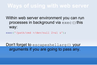 Ways of using with web server Within web server environment you can run processes in background via  exec() this way: exec ( '/path/cmd >/dev/null 2>&1 &' ) ; Don't forget to  escapeshellarg()  your arguments if you are going to pass any. 