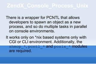 ZendX_Console_Process_Unix There is a wrapper for PCNTL that allows developers to spawn an object as a new process, and so do multiple tasks in parallel on console environments. It works only on *nix based systems only with CGI or CLI environment. Additionally, the  shmop_* ,  pcntl_*  and  posix_*  modules are required. 