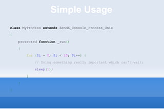 Simple Usage class  MyProcess  extends  ZendX_Console_Process_Unix { protected  function  _run () { for   ( $i  =  0 ;  $i  <  10 ;  $i ++ )   { // Doing something really important which can't wait: sleep ( 1 ) ; } } } 