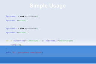 Simple Usage $process1  =  new  MyProcess () ; $process1 -> start () ; $process2  =  new  MyProcess () ; $process2 -> start () ; while   ( $process1 -> isRunning ()  ||  $process2 -> isRunning ())   { sleep ( 1 ) ; } echo   'All processes completed' ; 