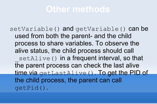 Other methods setVariable()  and  getVariable()  can be used from both the parent- and the child process to share variables. To observe the alive status, the child process should call  _setAlive()  in a frequent interval, so that the parent process can check the last alive time via  getLastAlive() . To get the PID of the child process, the parent can call  getPid() .  