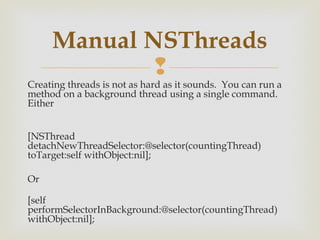 Manual NSThreads
              
Creating threads is not as hard as it sounds.  You can run a
method on a background thread using a single command. 
Either 


[NSThread
detachNewThreadSelector:@selector(countingThread)
toTarget:self withObject:nil];

Or 

[self
performSelectorInBackground:@selector(countingThread)
withObject:nil];
 
