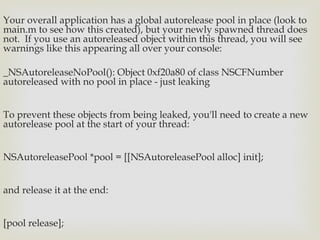 Your overall application has a global autorelease pool in place (look to
main.m to see how this created), but your newly spawned thread does
not.  If you use an autoreleased object within this thread, you will see
warnings like this appearing all over your console:

_NSAutoreleaseNoPool(): Object 0xf20a80 of class NSCFNumber
autoreleased with no pool in place - just leaking


To prevent these objects from being leaked, you'll need to create a new
autorelease pool at the start of your thread: 


NSAutoreleasePool *pool = [[NSAutoreleasePool alloc] init];


and release it at the end:


[pool release];
 