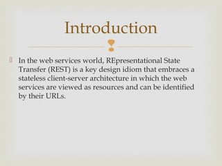 Introduction
                      
 In the web services world, REpresentational State
  Transfer (REST) is a key design idiom that embraces a
  stateless client-server architecture in which the web
  services are viewed as resources and can be identified
  by their URLs.
 