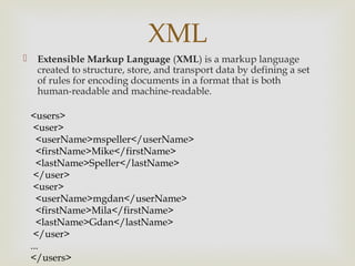 XML
    Extensible Markup Language (XML) is a markup language
     created to structure, store, and transport data by defining a set
     of rules for encoding documents in a format that is both
     human-readable and machine-readable.

    <users>
     <user>
      <userName>mspeller</userName>
      <firstName>Mike</firstName>
      <lastName>Speller</lastName>
     </user>
     <user>
      <userName>mgdan</userName>
      <firstName>Mila</firstName>
      <lastName>Gdan</lastName>
     </user>
    ...
    </users>
 