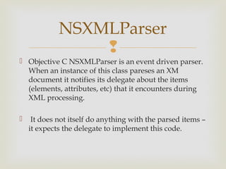 NSXMLParser
                 
 Objective C NSXMLParser is an event driven parser.
  When an instance of this class pareses an XM
  document it notifies its delegate about the items
  (elements, attributes, etc) that it encounters during
  XML processing.

    It does not itself do anything with the parsed items –
    it expects the delegate to implement this code.
 