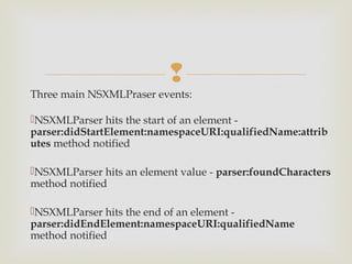 
Three main NSXMLPraser events:

NSXMLParser hits the start of an element -
parser:didStartElement:namespaceURI:qualifiedName:attrib
utes method notified

NSXMLParser hits an element value - parser:foundCharacters
method notified

NSXMLParser hits the end of an element -
parser:didEndElement:namespaceURI:qualifiedName
method notified
 