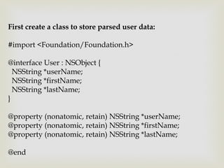 First create a class to store parsed user data:

#import <Foundation/Foundation.h>

@interface User : NSObject {
  NSString *userName;
  NSString *firstName;
  NSString *lastName;
}

@property (nonatomic, retain) NSString *userName;
@property (nonatomic, retain) NSString *firstName;
@property (nonatomic, retain) NSString *lastName;

@end
 