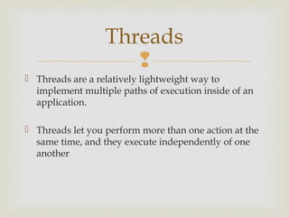 Threads
                     
 Threads are a relatively lightweight way to
  implement multiple paths of execution inside of an
  application.

 Threads let you perform more than one action at the
  same time, and they execute independently of one
  another
 