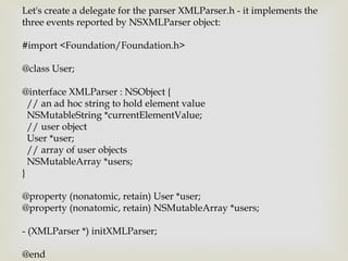 Let's create a delegate for the parser XMLParser.h - it implements the
three events reported by NSXMLParser object:

#import <Foundation/Foundation.h>

@class User;

@interface XMLParser : NSObject {
  // an ad hoc string to hold element value
  NSMutableString *currentElementValue;
  // user object
  User *user;
  // array of user objects
  NSMutableArray *users;
}

@property (nonatomic, retain) User *user;
@property (nonatomic, retain) NSMutableArray *users;

- (XMLParser *) initXMLParser;

@end
 