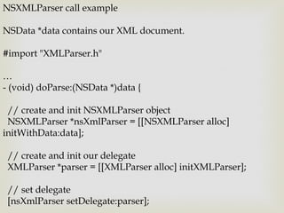 NSXMLParser call example

NSData *data contains our XML document.

#import "XMLParser.h"

…
- (void) doParse:(NSData *)data {

 // create and init NSXMLParser object
 NSXMLParser *nsXmlParser = [[NSXMLParser alloc]
initWithData:data];

 // create and init our delegate
 XMLParser *parser = [[XMLParser alloc] initXMLParser];

 // set delegate
 [nsXmlParser setDelegate:parser];
 