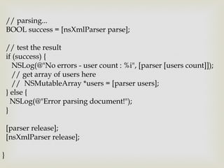 // parsing...
    BOOL success = [nsXmlParser parse];

    // test the result
    if (success) {
       NSLog(@"No errors - user count : %i", [parser [users count]]);
       // get array of users here
       // NSMutableArray *users = [parser users];
    } else {
      NSLog(@"Error parsing document!");
    }

    [parser release];
    [nsXmlParser release];

}
 