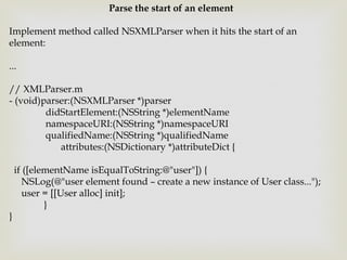 Parse the start of an element

Implement method called NSXMLParser when it hits the start of an
element:

...

// XMLParser.m
- (void)parser:(NSXMLParser *)parser
         didStartElement:(NSString *)elementName
         namespaceURI:(NSString *)namespaceURI
         qualifiedName:(NSString *)qualifiedName
            attributes:(NSDictionary *)attributeDict {

    if ([elementName isEqualToString:@"user"]) {
       NSLog(@"user element found – create a new instance of User class...");
       user = [[User alloc] init];
            }
}
 