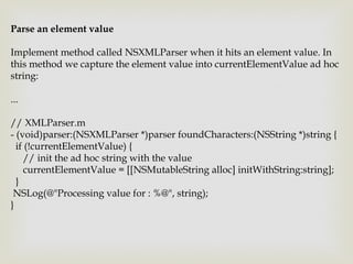 Parse an element value

Implement method called NSXMLParser when it hits an element value. In
this method we capture the element value into currentElementValue ad hoc
string:

...

// XMLParser.m
- (void)parser:(NSXMLParser *)parser foundCharacters:(NSString *)string {
  if (!currentElementValue) {
     // init the ad hoc string with the value
     currentElementValue = [[NSMutableString alloc] initWithString:string];
  }
 NSLog(@"Processing value for : %@", string);
}
 