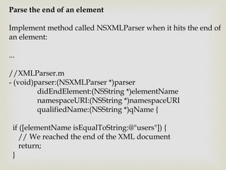 Parse the end of an element

Implement method called NSXMLParser when it hits the end of
an element:

...

//XMLParser.m
- (void)parser:(NSXMLParser *)parser
         didEndElement:(NSString *)elementName
         namespaceURI:(NSString *)namespaceURI
         qualifiedName:(NSString *)qName {

  if ([elementName isEqualToString:@"users"]) {
     // We reached the end of the XML document
     return;
  }
 