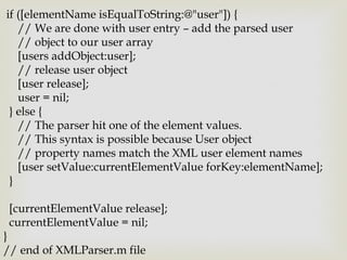 if ([elementName isEqualToString:@"user"]) {
   // We are done with user entry – add the parsed user
   // object to our user array
   [users addObject:user];
   // release user object
   [user release];
   user = nil;
 } else {
   // The parser hit one of the element values.
   // This syntax is possible because User object
   // property names match the XML user element names
   [user setValue:currentElementValue forKey:elementName];
 }

 [currentElementValue release];
 currentElementValue = nil;
}
// end of XMLParser.m file
 