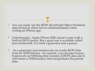 
 You can easily use the JSON (JavaScript Object Notation)
  data format in client-server communications when
  writing an iPhone app.

 Unfortunately, Apple iPhone SDK doesn’t come with a
  built-in JSON parser. But a good one is available called
  json-framework. It is both a generator and a parser.

  As a generator, json-framework can create JSON data
  from an NSDictionary. As a parser, you can pass to json-
  framework an NSString that consists of JSON data and it
  will return a NSDictionary that encapsulates the parsed
  data.
 