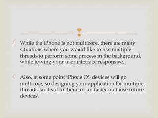 
 While the iPhone is not multicore, there are many
  situations where you would like to use multiple
  threads to perform some process in the background,
  while leaving your user interface responsive.

 Also, at some point iPhone OS devices will go
  multicore, so designing your application for multiple
  threads can lead to them to run faster on those future
  devices.
 