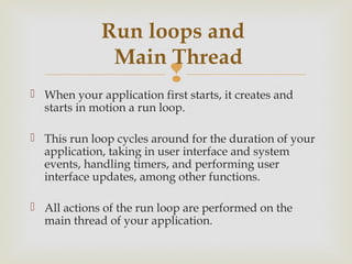 Run loops and
               Main Thread
                           
 When your application first starts, it creates and
  starts in motion a run loop.

 This run loop cycles around for the duration of your
  application, taking in user interface and system
  events, handling timers, and performing user
  interface updates, among other functions.

 All actions of the run loop are performed on the
  main thread of your application.
 