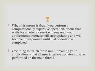 
 What this means is that if you perform a
  computationally expensive operation, or one that
  waits for a network service to respond, your
  application's interface will stop updating and will
  become unresponsive until that operation is
  completed.

 One thing to watch for in multithreading your
  application is that all user interface updates must be
  performed on the main thread. 
 