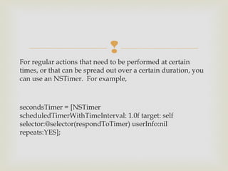 
For regular actions that need to be performed at certain
times, or that can be spread out over a certain duration, you
can use an NSTimer.  For example, 



secondsTimer = [NSTimer
scheduledTimerWithTimeInterval: 1.0f target: self
selector:@selector(respondToTimer) userInfo:nil
repeats:YES];
 