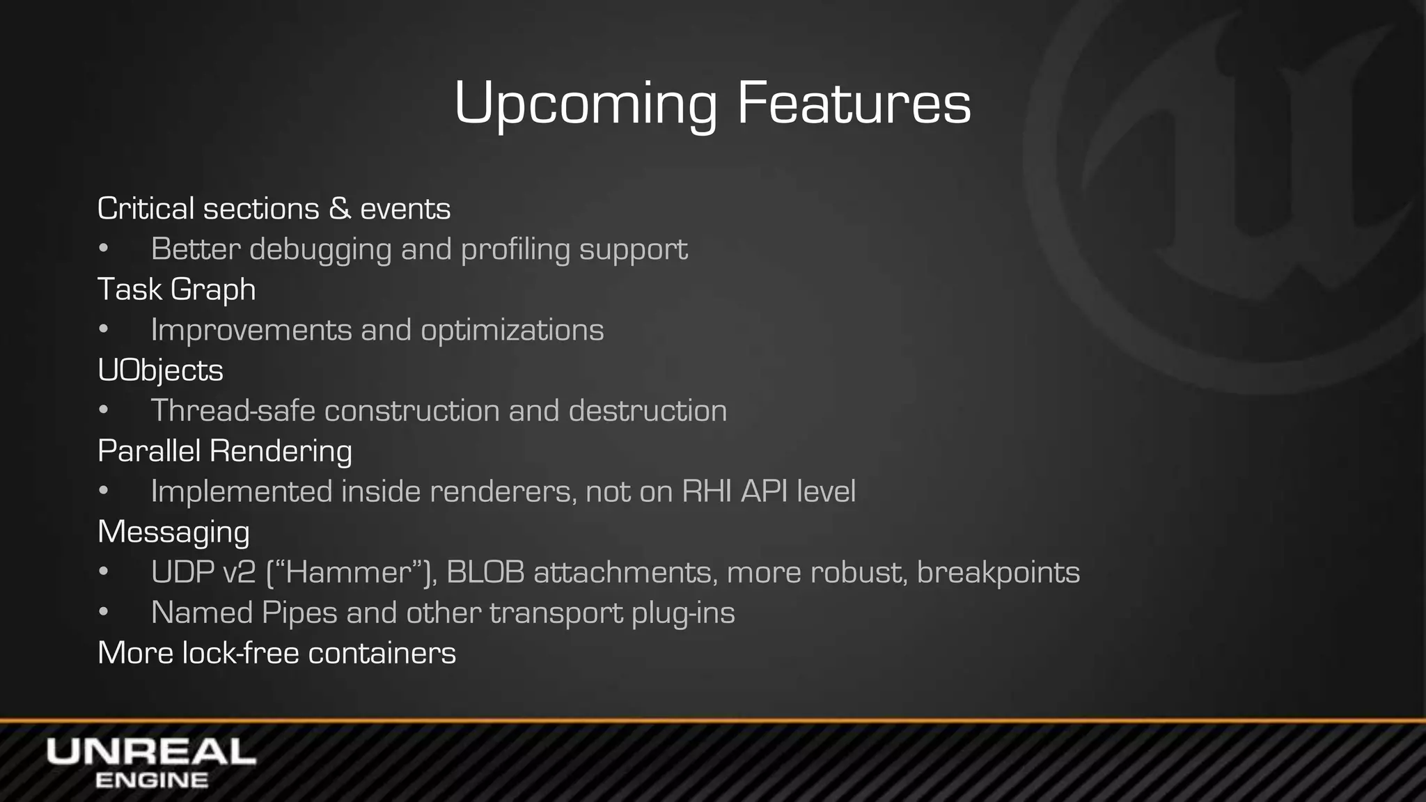 Upcoming Features
Critical sections & events
• Better debugging and profiling support
Task Graph
• Improvements and optimizations
UObjects
• Thread-safe construction and destruction
Parallel Rendering
• Implemented inside renderers, not on RHI API level
Messaging
• UDP v2 (“Hammer”), BLOB attachments, more robust, breakpoints
• Named Pipes and other transport plug-ins
More lock-free containers
 