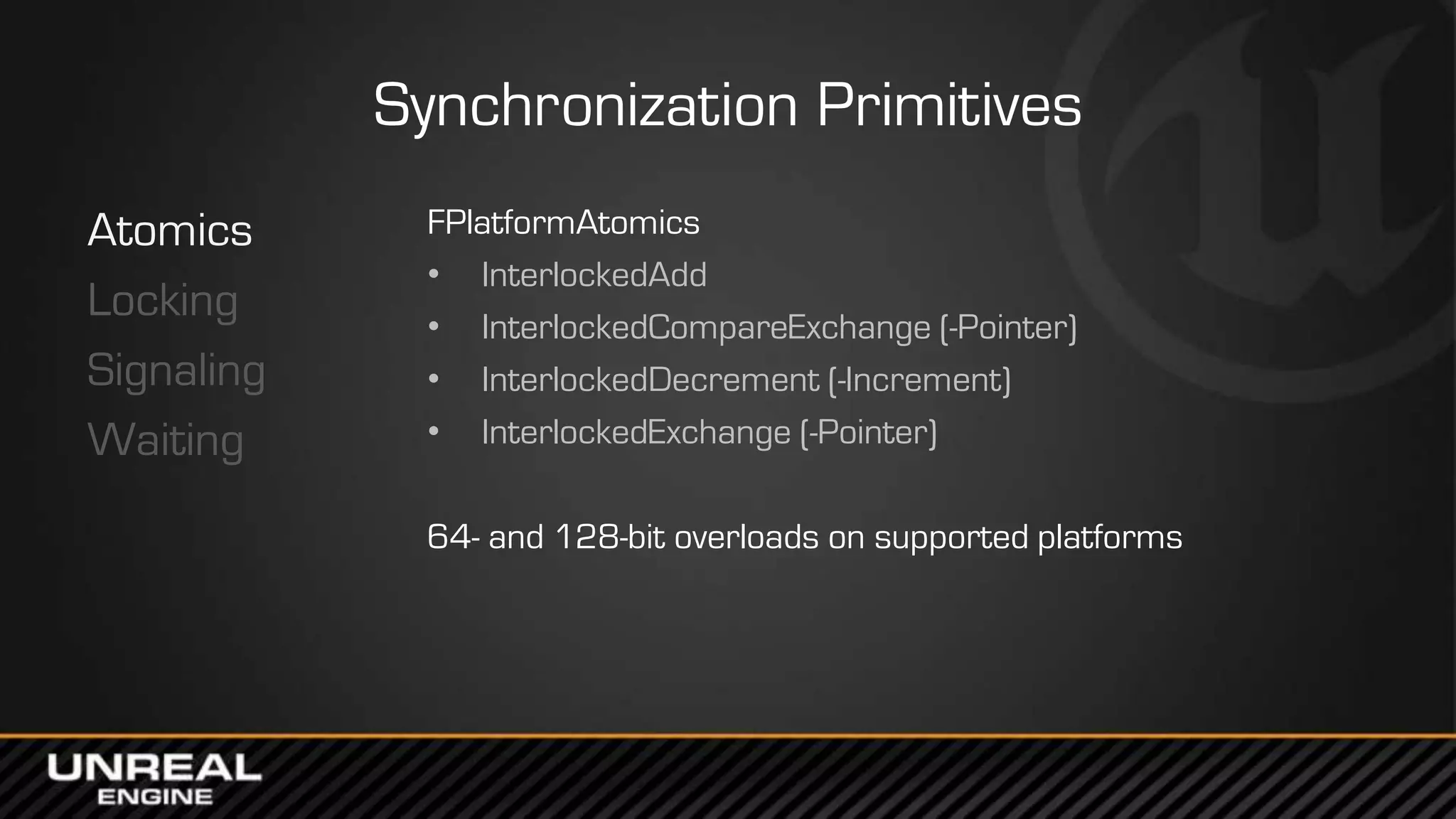 Synchronization Primitives
Atomics
Locking
Signaling
Waiting
FPlatformAtomics
• InterlockedAdd
• InterlockedCompareExchange (-Pointer)
• InterlockedDecrement (-Increment)
• InterlockedExchange (-Pointer)
64- and 128-bit overloads on supported platforms
 
