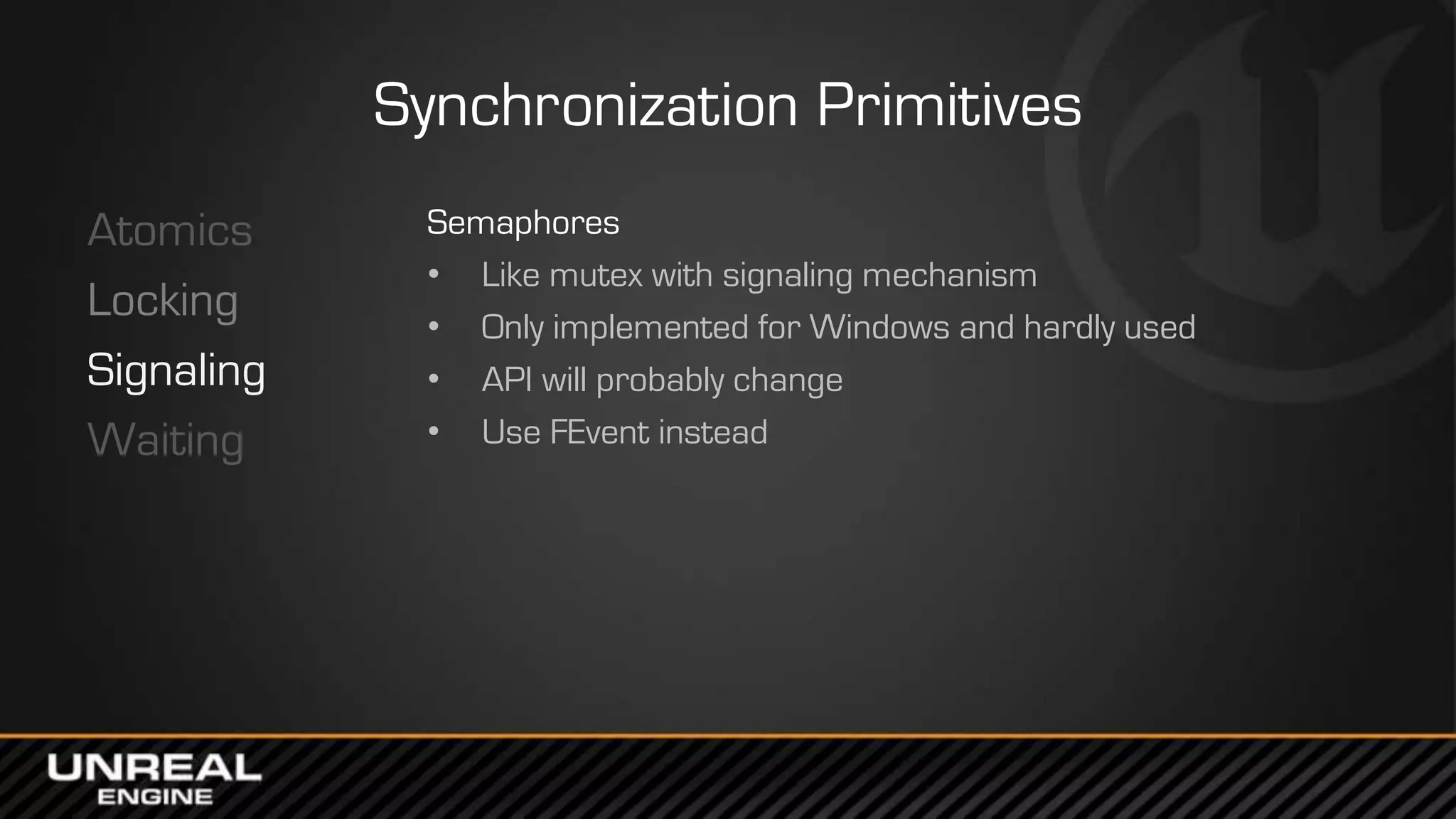 Synchronization Primitives
Atomics
Locking
Signaling
Waiting
Semaphores
• Like mutex with signaling mechanism
• Only implemented for Windows and hardly used
• API will probably change
• Use FEvent instead
 
