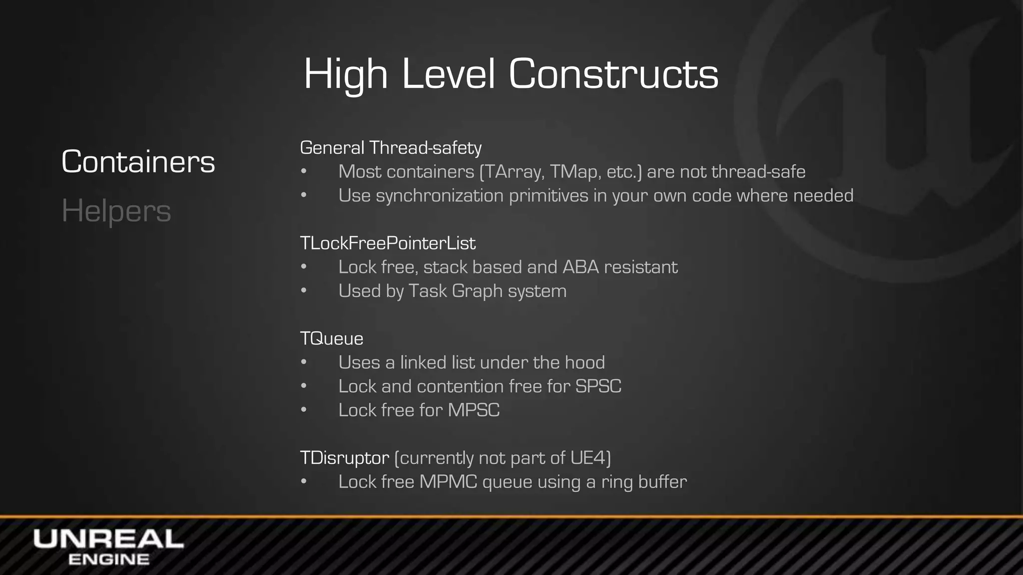 High Level Constructs
Containers
Helpers
General Thread-safety
• Most containers (TArray, TMap, etc.) are not thread-safe
• Use synchronization primitives in your own code where needed
TLockFreePointerList
• Lock free, stack based and ABA resistant
• Used by Task Graph system
TQueue
• Uses a linked list under the hood
• Lock and contention free for SPSC
• Lock free for MPSC
TDisruptor (currently not part of UE4)
• Lock free MPMC queue using a ring buffer
 