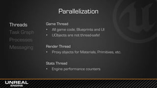 Parallelization
Threads
Task Graph
Processes
Messaging
Game Thread
• All game code, Blueprints and UI
• UObjects are not t...