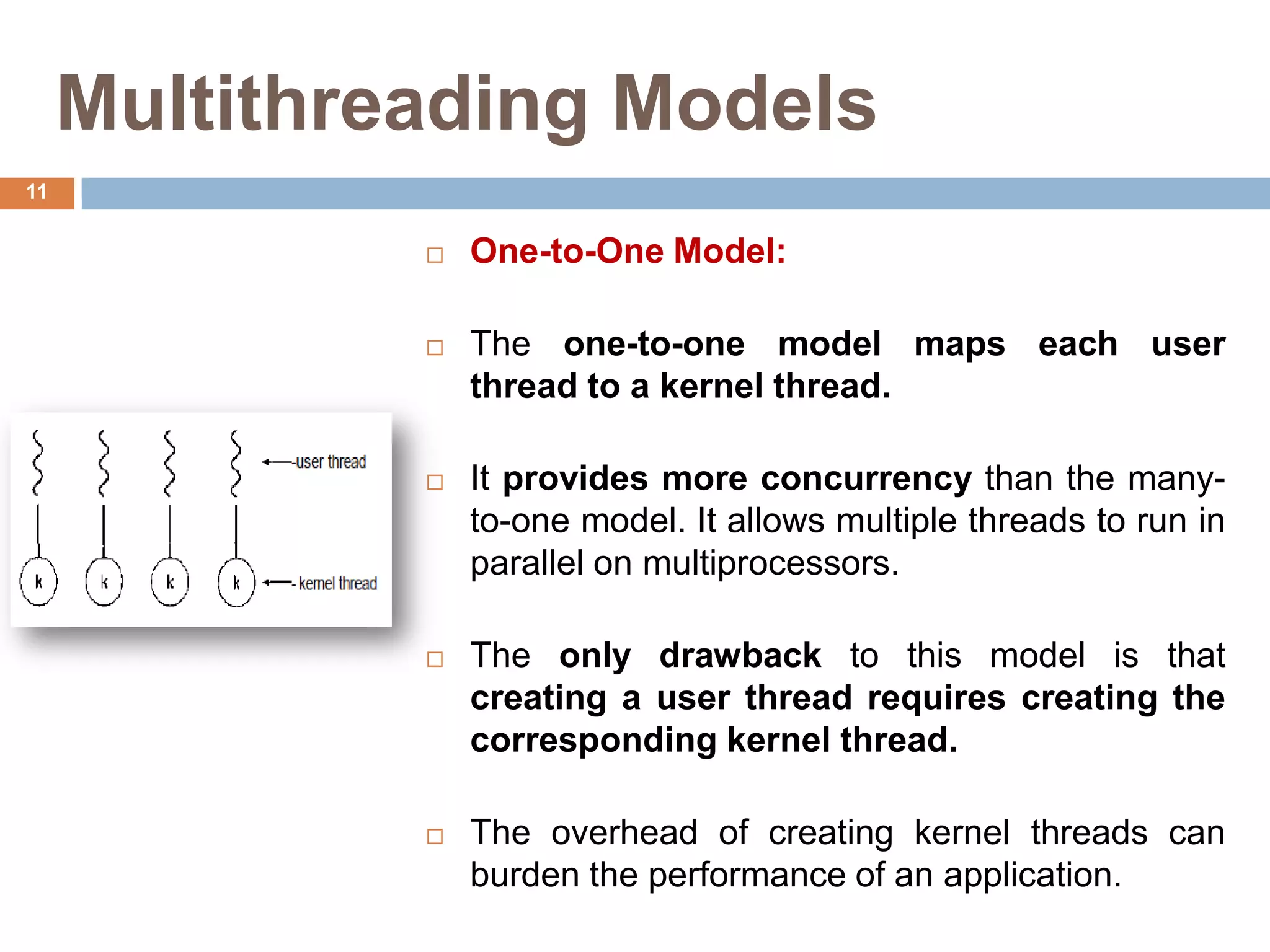 Multithreading Models
 One-to-One Model:
 The one-to-one model maps each user
thread to a kernel thread.
 It provides more concurrency than the many-
to-one model. It allows multiple threads to run in
parallel on multiprocessors.
 The only drawback to this model is that
creating a user thread requires creating the
corresponding kernel thread.
 The overhead of creating kernel threads can
burden the performance of an application.
11
 