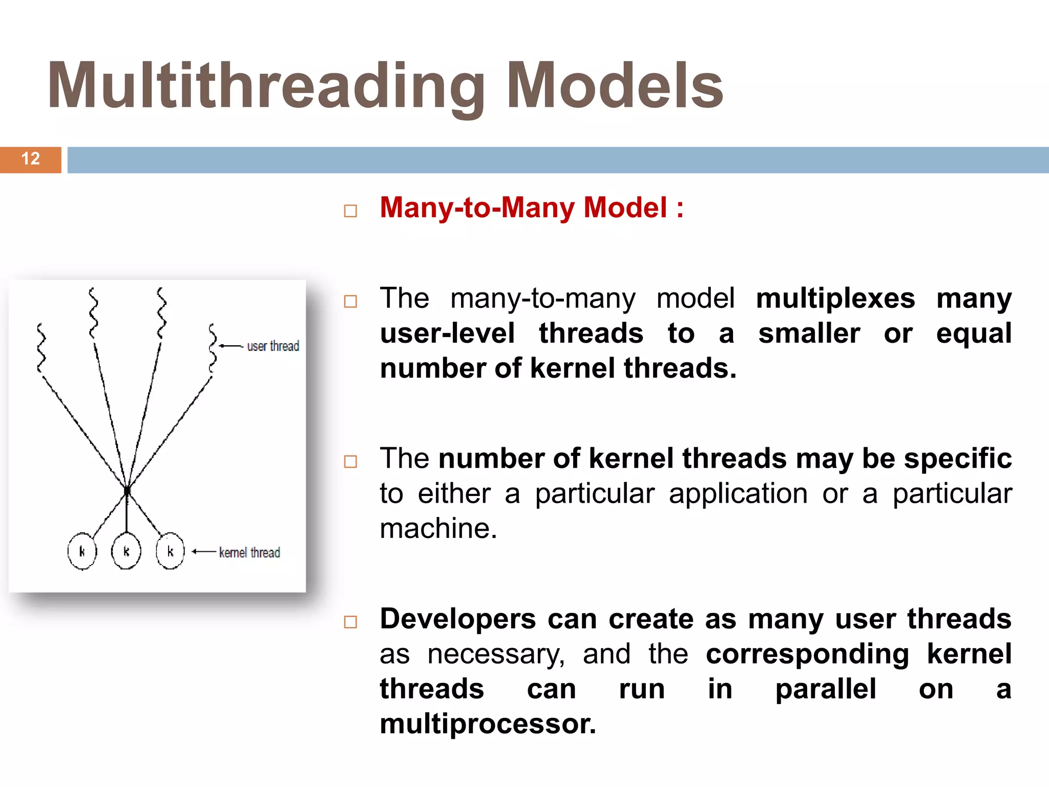 Multithreading Models
 Many-to-Many Model :
 The many-to-many model multiplexes many
user-level threads to a smaller or equal
number of kernel threads.
 The number of kernel threads may be specific
to either a particular application or a particular
machine.
 Developers can create as many user threads
as necessary, and the corresponding kernel
threads can run in parallel on a
multiprocessor.
12
 