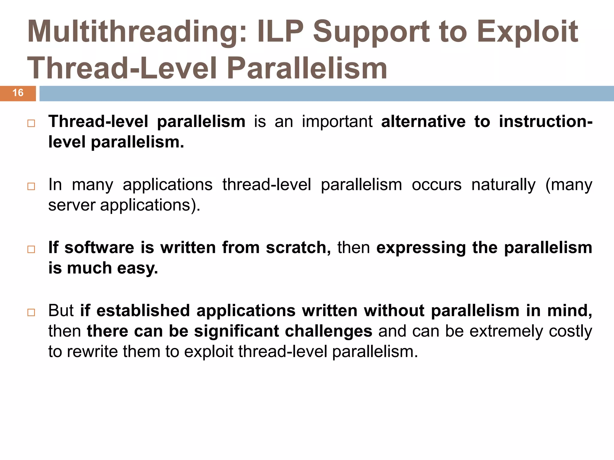 Multithreading: ILP Support to Exploit
Thread-Level Parallelism
 Thread-level parallelism is an important alternative to instruction-
level parallelism.
 In many applications thread-level parallelism occurs naturally (many
server applications).
 If software is written from scratch, then expressing the parallelism
is much easy.
 But if established applications written without parallelism in mind,
then there can be significant challenges and can be extremely costly
to rewrite them to exploit thread-level parallelism.
16
 