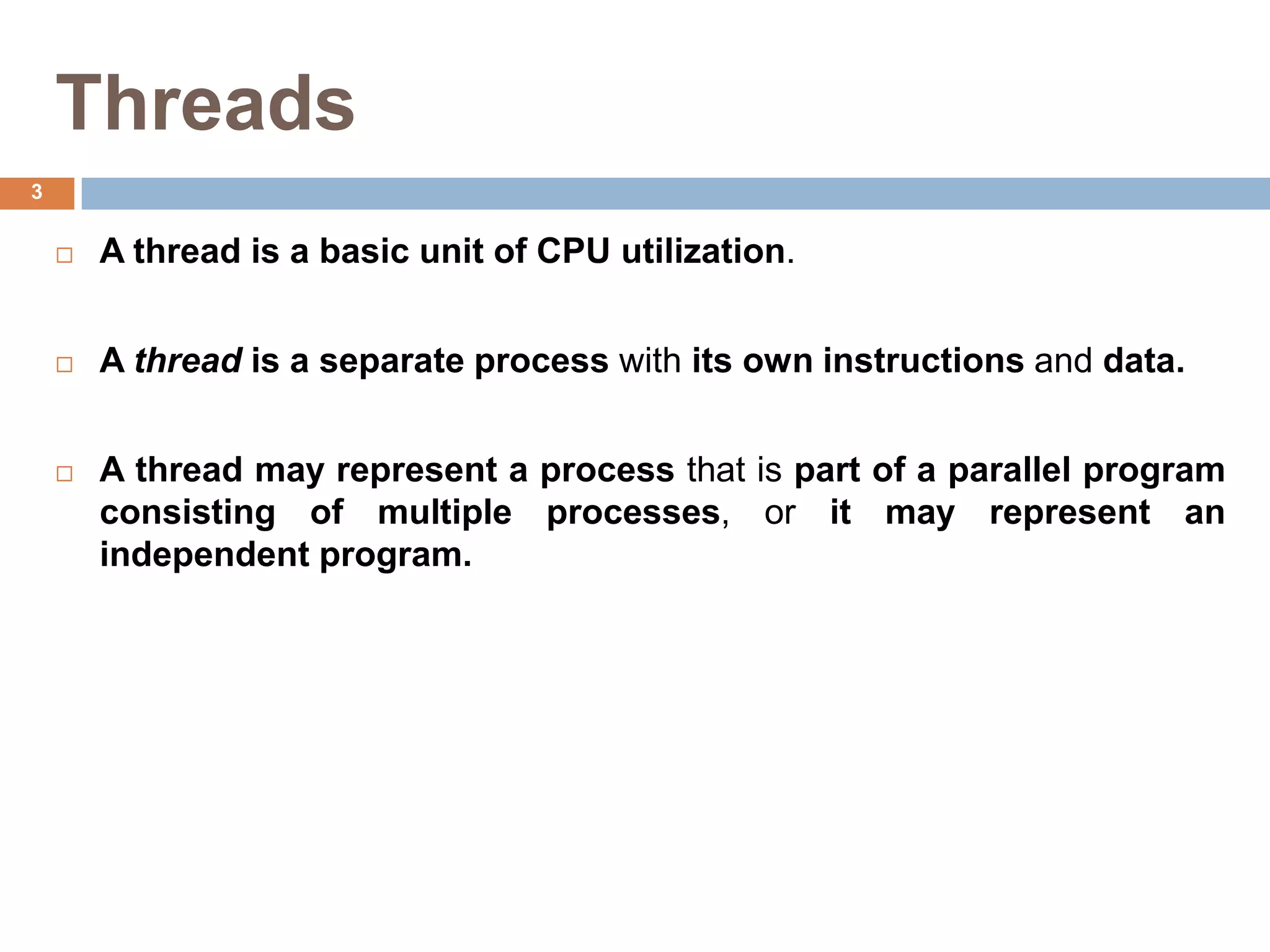 Threads
 A thread is a basic unit of CPU utilization.
 A thread is a separate process with its own instructions and data.
 A thread may represent a process that is part of a parallel program
consisting of multiple processes, or it may represent an
independent program.
3
 