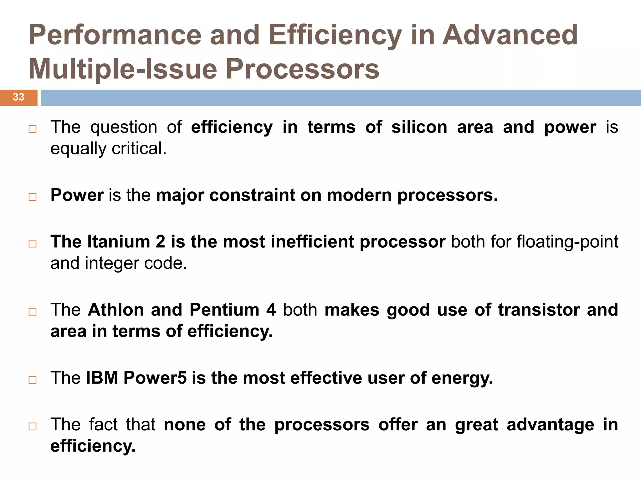 Performance and Efficiency in Advanced
Multiple-Issue Processors
 The question of efficiency in terms of silicon area and power is
equally critical.
 Power is the major constraint on modern processors.
 The Itanium 2 is the most inefficient processor both for floating-point
and integer code.
 The Athlon and Pentium 4 both makes good use of transistor and
area in terms of efficiency.
 The IBM Power5 is the most effective user of energy.
 The fact that none of the processors offer an great advantage in
efficiency.
33
 