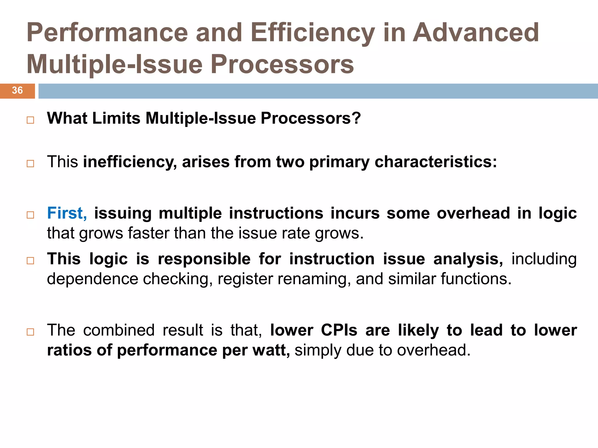 Performance and Efficiency in Advanced
Multiple-Issue Processors
 What Limits Multiple-Issue Processors?
 This inefficiency, arises from two primary characteristics:
 First, issuing multiple instructions incurs some overhead in logic
that grows faster than the issue rate grows.
 This logic is responsible for instruction issue analysis, including
dependence checking, register renaming, and similar functions.
 The combined result is that, lower CPIs are likely to lead to lower
ratios of performance per watt, simply due to overhead.
36
 