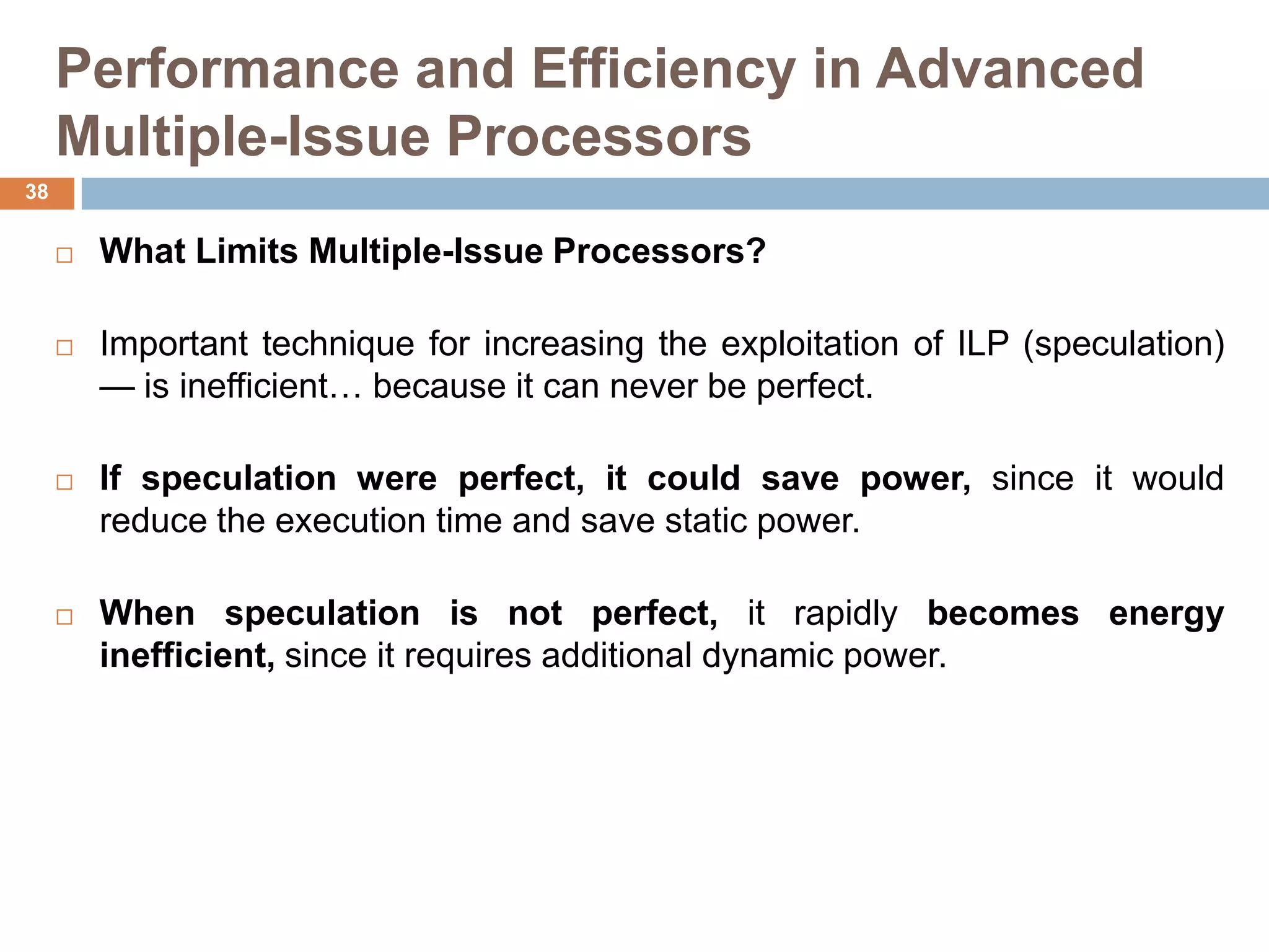Performance and Efficiency in Advanced
Multiple-Issue Processors
 What Limits Multiple-Issue Processors?
 Important technique for increasing the exploitation of ILP (speculation)
— is inefficient… because it can never be perfect.
 If speculation were perfect, it could save power, since it would
reduce the execution time and save static power.
 When speculation is not perfect, it rapidly becomes energy
inefficient, since it requires additional dynamic power.
38
 