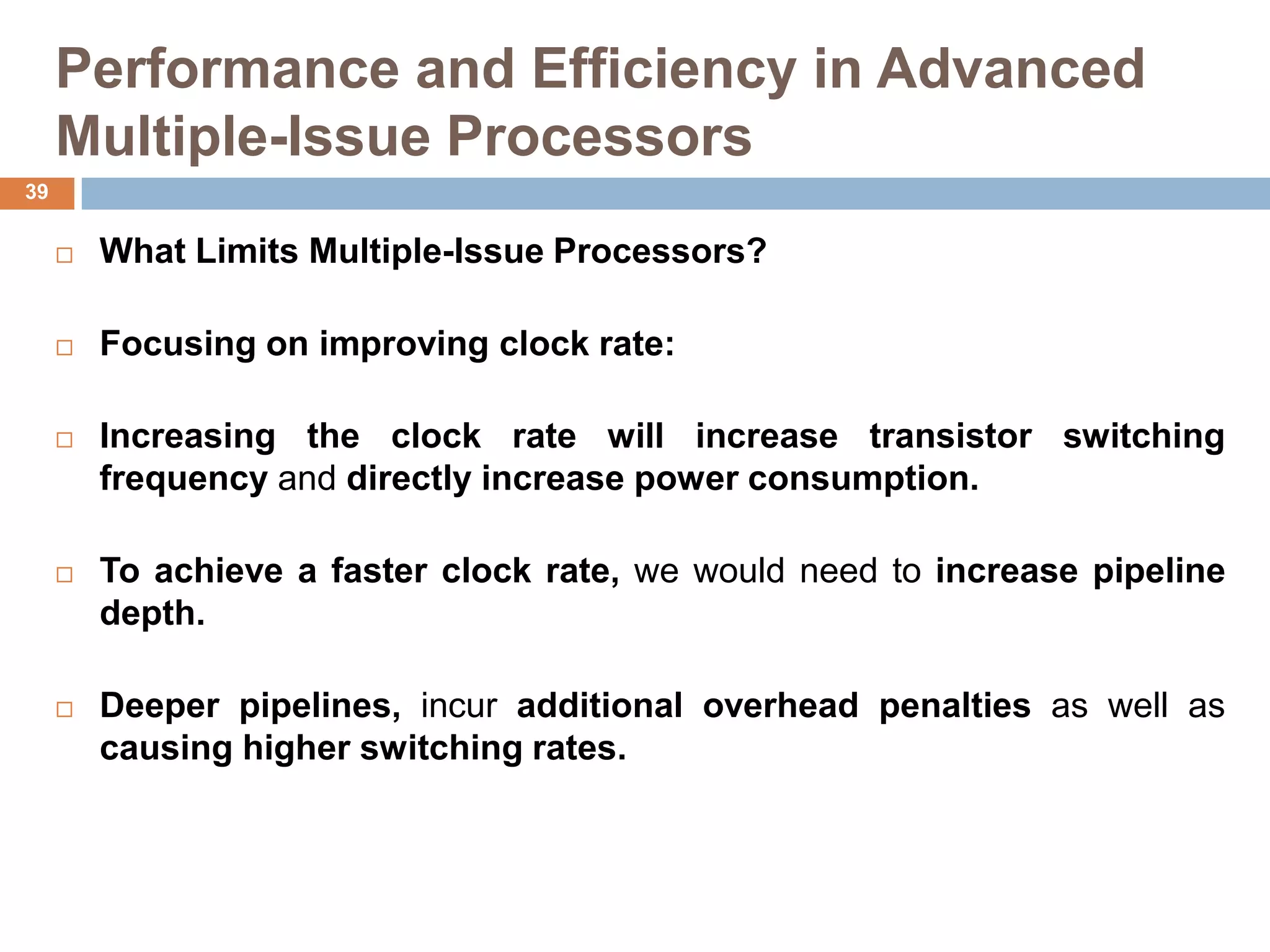 Performance and Efficiency in Advanced
Multiple-Issue Processors
 What Limits Multiple-Issue Processors?
 Focusing on improving clock rate:
 Increasing the clock rate will increase transistor switching
frequency and directly increase power consumption.
 To achieve a faster clock rate, we would need to increase pipeline
depth.
 Deeper pipelines, incur additional overhead penalties as well as
causing higher switching rates.
39
 