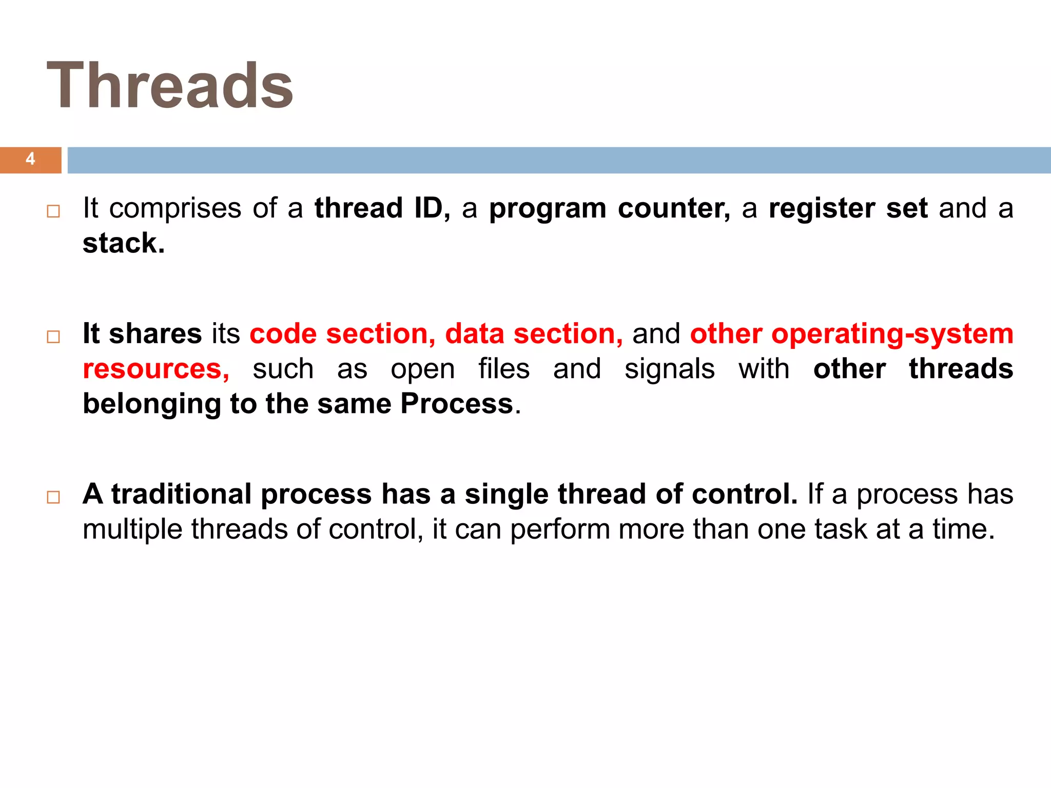 Threads
 It comprises of a thread ID, a program counter, a register set and a
stack.
 It shares its code section, data section, and other operating-system
resources, such as open files and signals with other threads
belonging to the same Process.
 A traditional process has a single thread of control. If a process has
multiple threads of control, it can perform more than one task at a time.
4
 