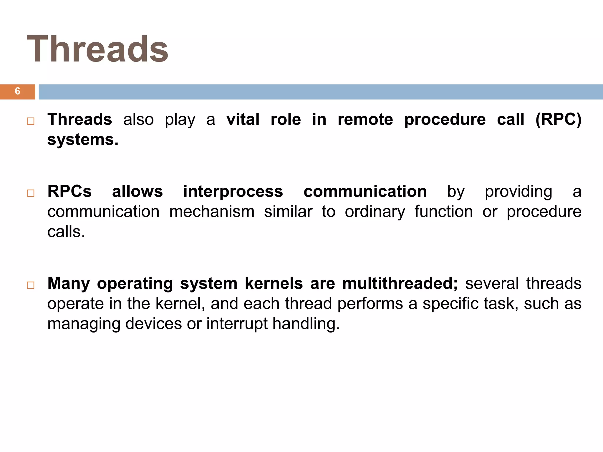 Threads
 Threads also play a vital role in remote procedure call (RPC)
systems.
 RPCs allows interprocess communication by providing a
communication mechanism similar to ordinary function or procedure
calls.
 Many operating system kernels are multithreaded; several threads
operate in the kernel, and each thread performs a specific task, such as
managing devices or interrupt handling.
6
 