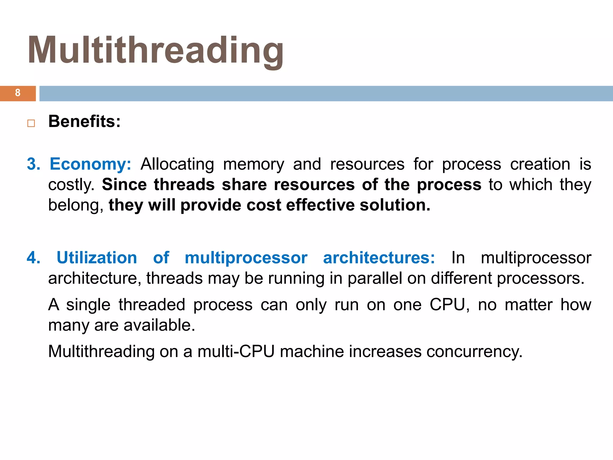 Multithreading
 Benefits:
3. Economy: Allocating memory and resources for process creation is
costly. Since threads share resources of the process to which they
belong, they will provide cost effective solution.
4. Utilization of multiprocessor architectures: In multiprocessor
architecture, threads may be running in parallel on different processors.
A single threaded process can only run on one CPU, no matter how
many are available.
Multithreading on a multi-CPU machine increases concurrency.
8
 