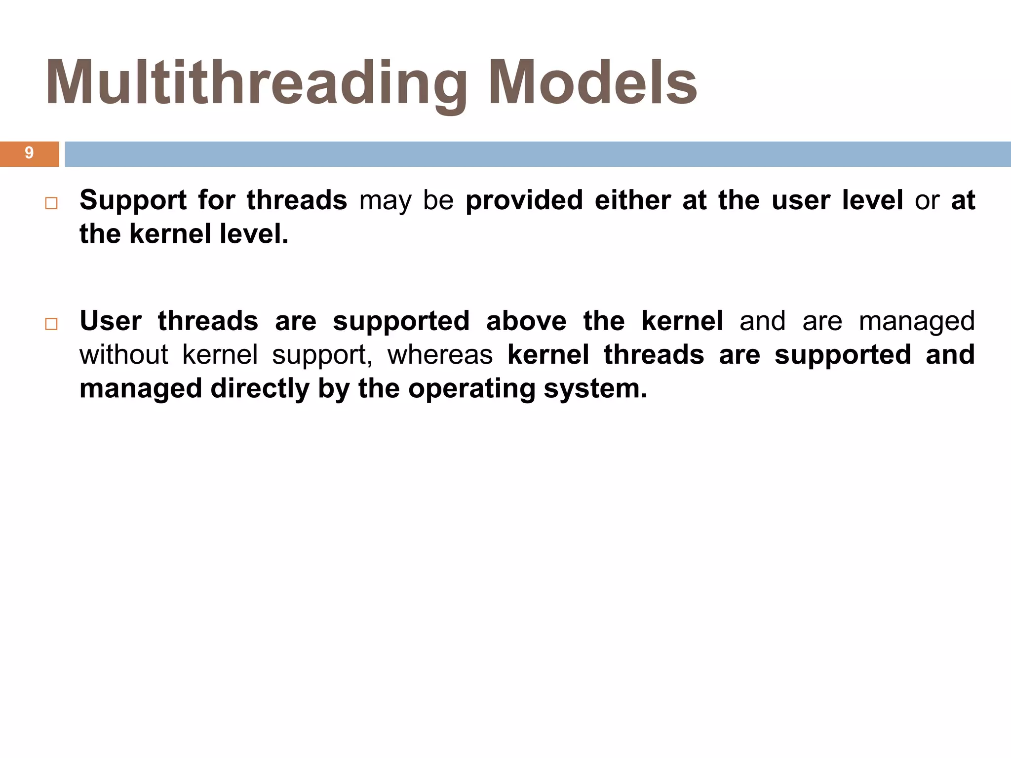Multithreading Models
 Support for threads may be provided either at the user level or at
the kernel level.
 User threads are supported above the kernel and are managed
without kernel support, whereas kernel threads are supported and
managed directly by the operating system.
9
 