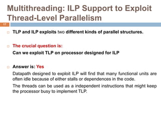 Multithreading: ILP Support to Exploit
Thread-Level Parallelism
 TLP and ILP exploits two different kinds of parallel structures.
 The crucial question is:
Can we exploit TLP on processor designed for ILP
 Answer is: Yes
Datapath designed to exploit ILP will find that many functional units are
often idle because of either stalls or dependences in the code.
The threads can be used as a independent instructions that might keep
the processor busy to implement TLP.
17
 