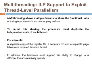 Multithreading: ILP Support to Exploit
Thread-Level Parallelism
 Multithreading allows multiple threads to share the functional units
of a single processor in an overlapping fashion.
 To permit this sharing, the processor must duplicate the
independent state of each thread.
 For example:
A separate copy of the register file, a separate PC and a separate page
table were required for each thread.
 In addition, the hardware must support the ability to change to a
different threads relatively quickly.
18
 