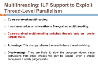 Multithreading: ILP Support to Exploit
Thread-Level Parallelism
 Coarse-grained multithreading:
 It was invented as an alternative to fine-grained multithreading.
 Coarse-grained multithreading switches threads only on costly
(larger) stalls.
 Advantage: This change relieves the need to have thread switching.
 Disadvantage: They are likely to slow the processor down, since
instructions from other threads will only be issued when a thread
encounters a costly (larger) stalls.
21
 