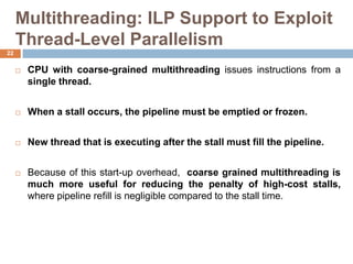 Multithreading: ILP Support to Exploit
Thread-Level Parallelism
 CPU with coarse-grained multithreading issues instructions from a
single thread.
 When a stall occurs, the pipeline must be emptied or frozen.
 New thread that is executing after the stall must fill the pipeline.
 Because of this start-up overhead, coarse grained multithreading is
much more useful for reducing the penalty of high-cost stalls,
where pipeline refill is negligible compared to the stall time.
22
 